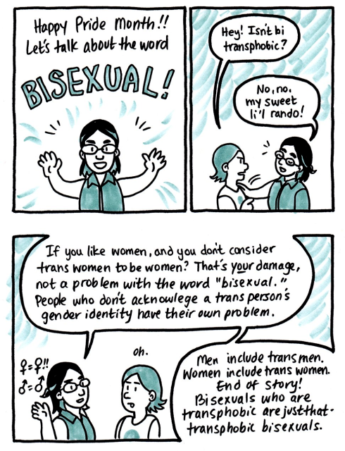 Panel 1
Kori: "Happy Pride month!! Let's talk about the word bisexual!"

Panel 2:
Li'l Rando: "Hey! Isn't bi transphobic?"
Kori: "No, no, my sweet li'l rando!"

Panel 3:
Kori: "If you like women, and you don't consider trans women to be women? That's YOUR damage, not a problem with the word bisexual. People who don't acknowledge a trans person's gender identity have their own problem. Men include trans men. Women include trans women. End of story! Bisexuals who are transphobes are just that - transphobic bisexuals."