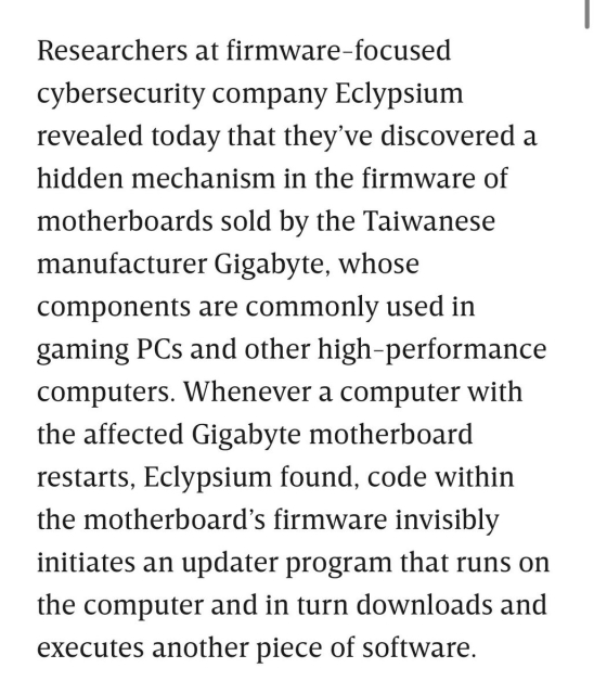 Researchers at firmware-focused | cybersecurity company Eclypsium revealed today that they’ve discovered a hidden mechanism in the firmware of motherboards sold by the Taiwanese manufacturer Gigabyte, whose components are commonly used in gaming PCs and other high-performance computers. Whenever a computer with the affected Gigabyte motherboard restarts, Eclypsium found, code within the motherboard’s firmware invisibly initiates an updater program that runs on the computer and in turn downloads and executes another piece of software. 
