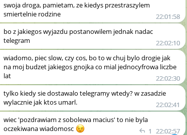 Zrzut ekranu z komunikatora z serią wiadomości od jednej osoby:

swoja droga, pamietam, ze kiedys przestraszylem smiertelnie rodzine

bo z jakiegos wyjazdu postanowilem jednak nadac . telegram

wiadomo, piec slow, czy cos, bo to w chuj bylo drogie jak na moj budzet jakiegos gnojka co mial jednocyfrowa liczbe lat

tylko kiedy sie dostawalo telegramy wtedy? w zasadzie wylacznie jak ktos umarl. 

wiec 'pozdrawiam z sobolewa macius' to nie byla oczekiwana wiadomosc