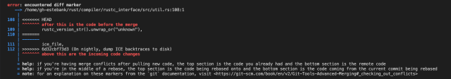 Rust compiler error output:

error: encountered diff marker
   --> /home/gh-estebank/rust/compiler/rustc_interface/src/util.rs:108:1
    |
108 | <<<<<<< HEAD
    | ^^^^^^^ after this is the code before the merge
109 |         rustc_version_str().unwrap_or("unknown"),
110 | =======
    | -------
111 |         ice_file,
112 | >>>>>>> 6d32cbf73d3 (On nightly, dump ICE backtraces to disk)
    | ^^^^^^^ above this are the incoming code changes
    |
    = help: if you're having merge conflicts after pulling new code, the top section is the code you already had and the bottom section is the remote code
    = help: if you're in the middle of a rebase, the top section is the code being rebased onto and the bottom section is the code coming from the current commit being rebased
    = note: for an explanation on these markers from the `git` documentation, visit <https://git-scm.com/book/en/v2/Git-Tools-Advanced-Merging#_checking_out_conflicts>