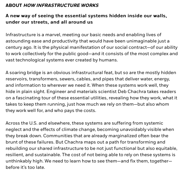 Infrastructure is a marvel, meeting our basic needs and enabling lives of astounding ease and productivity that would have been unimaginable just a century ago. It is the physical manifestation of our social contract—of our ability to work collectively for the public good—and it consists of the most complex and vast technological systems ever created by humans.

A soaring bridge is an obvious infrastructural feat, but so are the mostly hidden reservoirs, transformers, sewers, cables, and pipes that deliver water, energy, and information to wherever we need it. When these systems work well, they hide in plain sight. Engineer and materials scientist Deb Chachra takes readers on a fascinating tour of these essential utilities, revealing how they work, what it takes to keep them running, just how much we rely on them—but also whom they work well for, and who pays the costs.

Across the U.S. and elsewhere, these systems are suffering from systemic neglect and the effects of climate change, becoming unavoidably visible when they break down. Communities that are already marginalized often bear the brunt of these failures. But Chachra maps out a path for transforming and rebuilding our shared infrastructure to be not just functional but also equitable, resilient, and sustainable. The cost of not being able to rely on these systems is unthinkably high. We need to learn how to see them—and fix them, together— before it’s too late. 