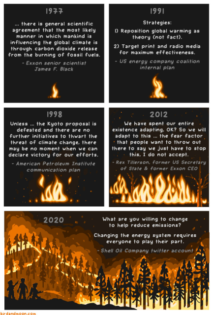 A series of quotes about climate change, set against a backdrop of an ever-growing fire.
1977 "...there is general scientific agreement that the most likely manner in which mankind is influencing the global climate is through carbon dioxide release from the burning of fossil fuels." -Exxon senior scientist James F. Black
1991 "Strategies: 1) Reposition global warming as theory (not fact). 2) Target print and radio media for maximum effectiveness." -US energy company coalition internal plan
1998 "Unless...the Kyoto proposal is defeated and there are no further initiatives to thwart the threat of climate change, there may be no moment when we can declare victory for our efforts." -American Petroleum Institute communication plan
2012 "We have spent our entire existence adapting, OK? So we will adapt to this ... the fear factor that people want to throw out there to say we just have to stop this, I do not accept." -Rex Tillerson, former US Secretary of State & former Exxon CEO
2020 "Changing the energy system requires everyone to play their part." -Shell twitter account
