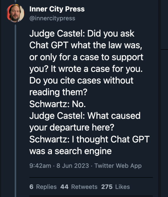 Screencap of tweet by @innercitypress@twitter.com

"Judge Castel: Did you ask Chat GPT what the law was, or only for a case to support you? It wrote a case for you. Do you cite cases without reading them?
Schwartz: No.
Judge Castel: What caused your departure here?
Schwartz: I thought Chat GPT was a search engine"