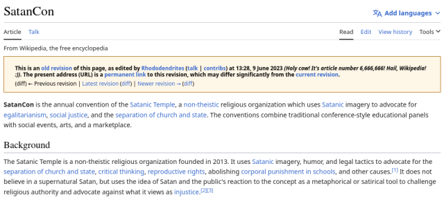 English Wikipedia screenshot of the first revision of the "SatanCon" article

This is an old revision of this page, as edited by Rhododendrites (talk | contribs | block) at 13:28, 9 June 2023 (Holy cow! It's article number 6,666,666! Hail, Wikipedia! :)). The present address (URL) is a permanent link to this revision, which may differ significantly from the current revision.

SatanCon is the annual convention of the Satanic Temple, a non-theistic religious organization which uses Satanic imagery to advocate for egalitarianism, social justice, and the separation of church and state. The conventions combine traditional conference-style educational panels with social events, arts, and a marketplace. 

Background

The Satanic Temple is a non-theistic religious organization founded in 2013. It uses Satanic imagery, humor, and legal tactics to advocate for the separation of church and state, critical thinking, reproductive rights, abolishing corporal punishment in schools, and other causes.[1] It does not believe in a supernatural Satan, but uses the idea of Satan and the public's reaction to the concept as a metaphorical or satirical tool to challenge religious authority and advocate against what it views as injustice.[2][3] 