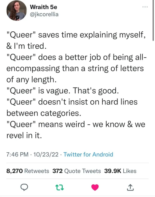 Wraith 5e @jkcorellia

"Queer" saves time explaining myself,

& I'm tired.

"Queer" does a better job of being all- encompassing than a string of letters of any length.

"Queer" is vague. That's good.

"Queer" doesn't insist on hard lines between categories.

"Queer" means weird - we know & we revel in it.

7:46 PM 10/23/22

Twitter for Android

8,270 Retweets 372 Quote Tweets 39.9K Likes