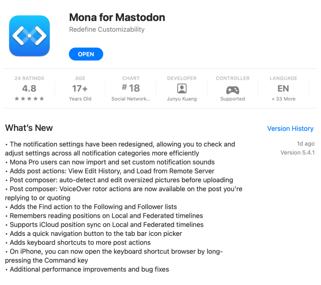 Mona 5.4 release notes:
• The notification settings have been redesigned, allowing you to check and adjust settings across all notification categories more efficiently
• Mona Pro users can now import and set custom notification sounds
• Adds post actions: View Edit History, and Load from Remote Server
• Post composer: auto-detect and edit oversized pictures before uploading
• Post composer: VoiceOver rotor actions are now available on the post you're replying to or quoting
• Adds the Find action to the Following and Follower lists
• Remembers reading positions on Local and Federated timelines
• Supports iCloud position sync on Local and Federated timelines
• Adds a quick navigation button to the tab bar icon picker
• Adds keyboard shortcuts to more post actions
• On iPhone, you can now open the keyboard shortcut browser by long-pressing the Command key
• Additional performance improvements and bug fixes