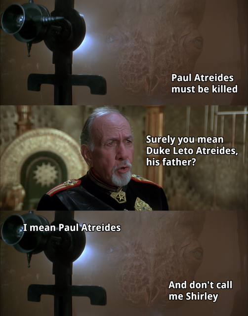 A scene in David Lynch's 1984 Dune movie in which the emperor Shaddam IV and a guild navigator discuss the emperor's plans.

Navigator: Paul Atreides must be killed
Shaddam IV: Surely you mean Duke Leto Atreides, his father?
Navigator: I mean Paul Atreides
Navigator: And don't call me Shirley
