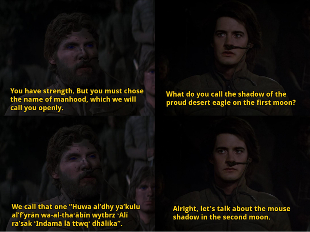 A dialogue between Stilgar and Paul Atreides in David Lynch's Dune (1984):

Stilgar: You have strength. But you must chose the name of manhood, which we will call you openly.
Paul: What do you call the shadow of the proud desert eagle on the first moon?
Stilgar: We call that one “Huwa alʼdhy yaʼkulu alʼfʼyrān wa-al-thaʻābīn wytbrz ʻAlī raʼsak ʻIndamā lā ttwqʻ dhālika”.
Paul: Alright, let's talk about the mouse shadow in the second moon.