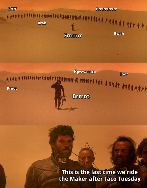 A scene from David Lynch's movie Dune (1984). Paul Muad'Dib walks in front of a line of Fremen in the mid of the desert. Farting sounds can be heard. One Fremen turns to Stilgar and says: "This is the last time we ride the Maker after Taco Tuesday".