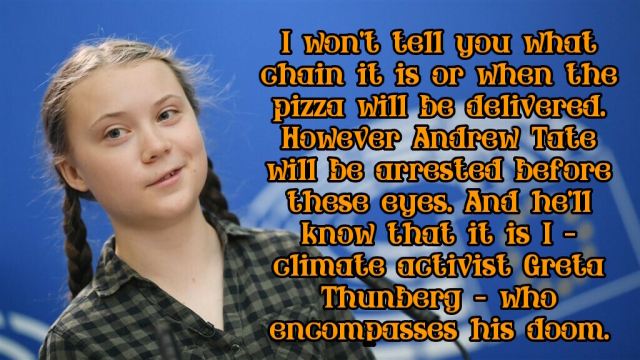 A picture of Greta Thunberg with text saying:

I won't tell you what chain it is or when the pizza will be delivered. However Andrew Tate will be arrested before these eyes. And he'll know that it is I - climate activist Greta Thunberg - who encompasses his doom.