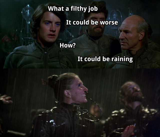 Two stills from David Lynch's movie Dune (1984):

In the first one Paul Atreides and Gurney Halleck are talking to each other, Stilgar is in the background.
Paul: What a filthy job
Gurney: It could be worse
Paul: How?
Gurney: It could be raining

In the second Fremen are shown under a pouring rain.