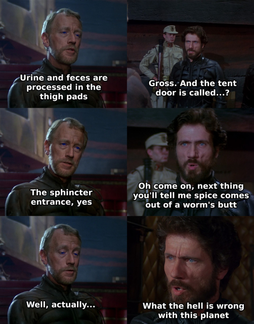 A scene from David Lynch's movie Dune (1984). The planetologist Kynes and the duke Leto talk to each other.

Kynes: Urine and feces are processed in the thigh pads
Leto: Gross. And the tent door is called...?
Kynes: The sphincter entrance, yes
Leto: Oh come on, next thing you'll tell me spice comes out of a worm's butt
Kynes: Well, actually...
Leto: What the hell is wrong with this planet