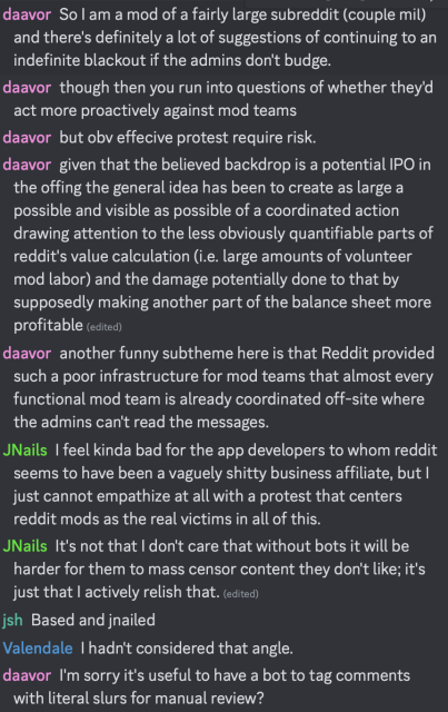 daavor: So I am a mod of a fairly large subreddit (couple mil) and there's definitely a lot of suggestions of continuing to an indefinite blackout if the admins don't budge.
...
daavor: given that the believed backdrop is a potential IPO in the offing the general idea has been to create as large a possible and visible as possible of a coordinated action drawing attention to the less obviously quantifiable parts of reddit's value calculation (i.e. large amounts of volunteer mod labor) and the damage potentially done to that by supposedly making another part of the balance sheet more profitable 
daavor: another funny subtheme here is that Reddit provided such a poor infrastructure for mod teams that almost every functional mod team is already coordinated off-site where the admins can't read the messages.
JNails: I feel kinda bad for the app developers to whom reddit seems to have been a vaguely shitty business affiliate, but I just cannot empathize at all with a protest that centers reddit mods as the real victims in all of this.
JNails: It's not that I don't care that without bots it will be harder for them to mass censor content they don't like; it's just that I actively relish that. 
jsh: Based and jnailed
Valendale: I hadn't considered that angle.
daavor: I'm sorry it's useful to have a bot to tag comments with literal slurs for manual review?
