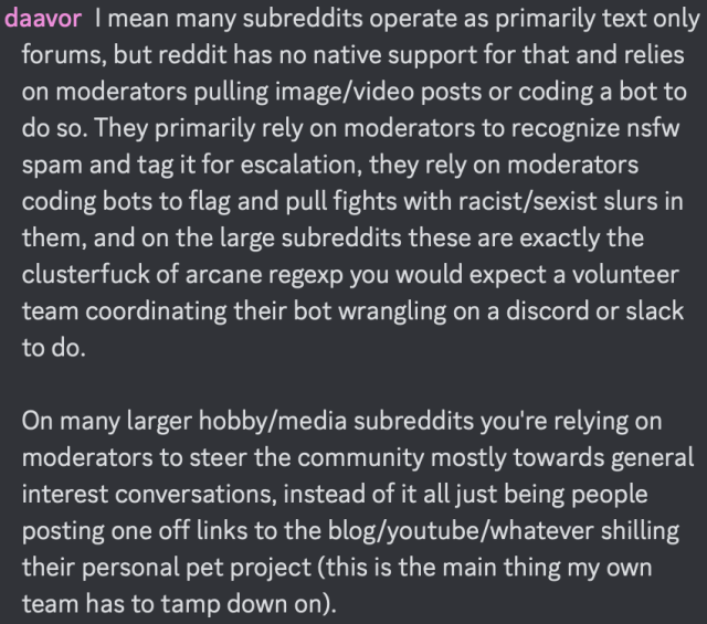daavor: I mean many subreddits operate as primarily text only forums, but reddit has no native support for that and relies on moderators pulling image/video posts or coding a bot to do so. They primarily rely on moderators to recognize nsfw spam and tag it for escalation, they rely on moderators coding bots to flag and pull fights with racist/sexist slurs in them, and on the large subreddits these are exactly the clusterfuck of arcane regexp you would expect a volunteer team coordinating their bot wrangling on a discord or slack to do. 

On many larger hobby/media subreddits you're relying on moderators to steer the community mostly towards general interest conversations, instead of it all just being people posting one off links to the blog/youtube/whatever shilling their personal pet project (this is the main thing my own team has to tamp down on).