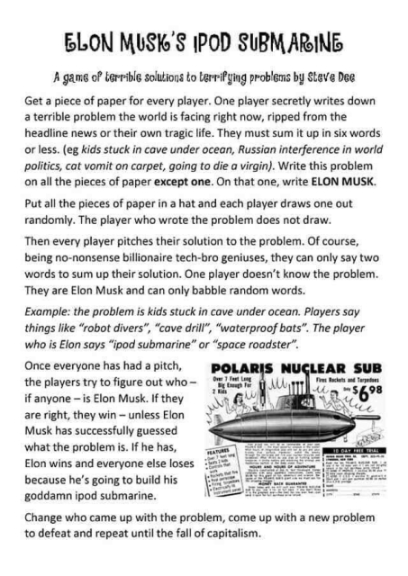 ELON MUSK'S IPOD SUBMARINE
A game by Steve Dee

Get a piece of paper for every player. One player secretly writes down a terrible problem the world is facing right now, ripped from the headline news or their own tragic life. They must sum it up in six words or less. (eg kids stuck in cave under ocean, Russian interference in world politics, cat vomit on carpet, going to die a virgin). Write this problem on all the pieces of paper except one. On that one, write ELON MUSK.

Put all the pieces of paper in a hat and each player draws one out randomly. The player who wrote the problem does not draw.
Then every player pitches their solution to the problem. Of course, being no-nonsense billionaire tech-bro geniuses, they can only say two words to sum up their solution. One player doesn't know the problem. They are Elon Musk and can only babble random words.

Example: the problem is kids stuck in cave under ocean. Players say things like "robot divers", "cave drill", "waterproof bats". The player who is Elon says "ipod submarine" or "space roadster"

Once everyone has had a pitch, the players try to figure out who - if anyone - is Elon Musk. If they are right, they win - unless Elon Musk has successfully guessed what the problem is. If he has, Elon wins and everyone else loses because he's going to build his goddamn ipod submarine.

Change who came up with the problem, come up with a new problem to defeat and repeat until the fall of capitalism.”