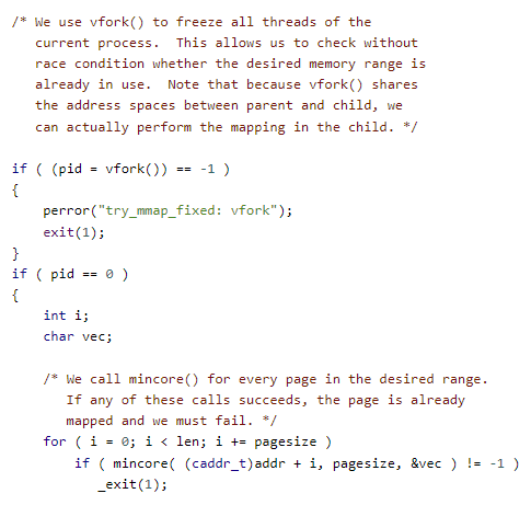 /* We use vfork() to freeze all threads of the
   current process.  This allows us to check without
   race condition whether the desired memory range is
   already in use.  Note that because vfork() shares
   the address spaces between parent and child, we
   can actually perform the mapping in the child. */

if ( (pid = vfork()) == -1 )
{
	perror("try_mmap_fixed: vfork");
	exit(1);
}
if ( pid == 0 )
{
	int i;
	char vec;

	/* We call mincore() for every page in the desired range.
	   If any of these calls succeeds, the page is already
	   mapped and we must fail. */
	for ( i = 0; i < len; i += pagesize )
		if ( mincore( (caddr_t)addr + i, pagesize, &vec ) != -1 )
		   _exit(1);