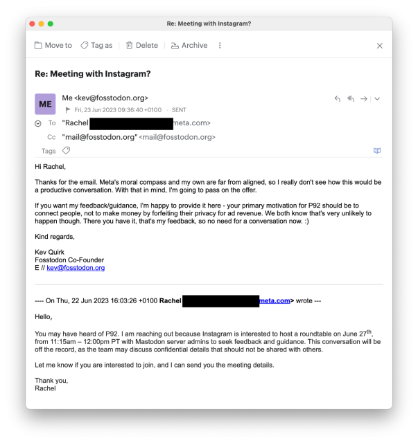 Re: Meeting with Instagram?

Me <kev@fosstodon.org> 

Fri, 23 Jun 2023 09:36:40 +0100 SENT Cc "mail@fosstodon.org" <mail@fosstodon.org>

Hi Rachel, Thanks for the email. Meta's moral compass and my own are far from aligned, so | really don't see how this would be a productive conversation. With that in mind, I'm going to pass on the offer. If you want my feedback/guidance, I'm happy to provide it here - your primary motivation for P92 should be to connect people, not to make money by forfeiting their privacy for ad revenue. We both know that's very unlikely to happen though. There you have it, that's my feedback, so no need for a conversation now. :) Kind regards, Kev Quirk Fosstodon Co-Founder E // kev@fosstodon.org = On Thu, 22 Jun 2023 16:03:26 +0100 Rache! || etz com> vrote — Hello, You may have heard of P92. | am reaching out because Instagram is interested to host a roundtable on June 27th, from 11:15am — 12:00pm PT with Mastodon server admins to seek feedback and guidance. This conversation will be off the record, as the team may discuss confidential details that should not be shared with others. Let me know if you are interested to join, and | can send you the meeting details. Thank you, Rachel 