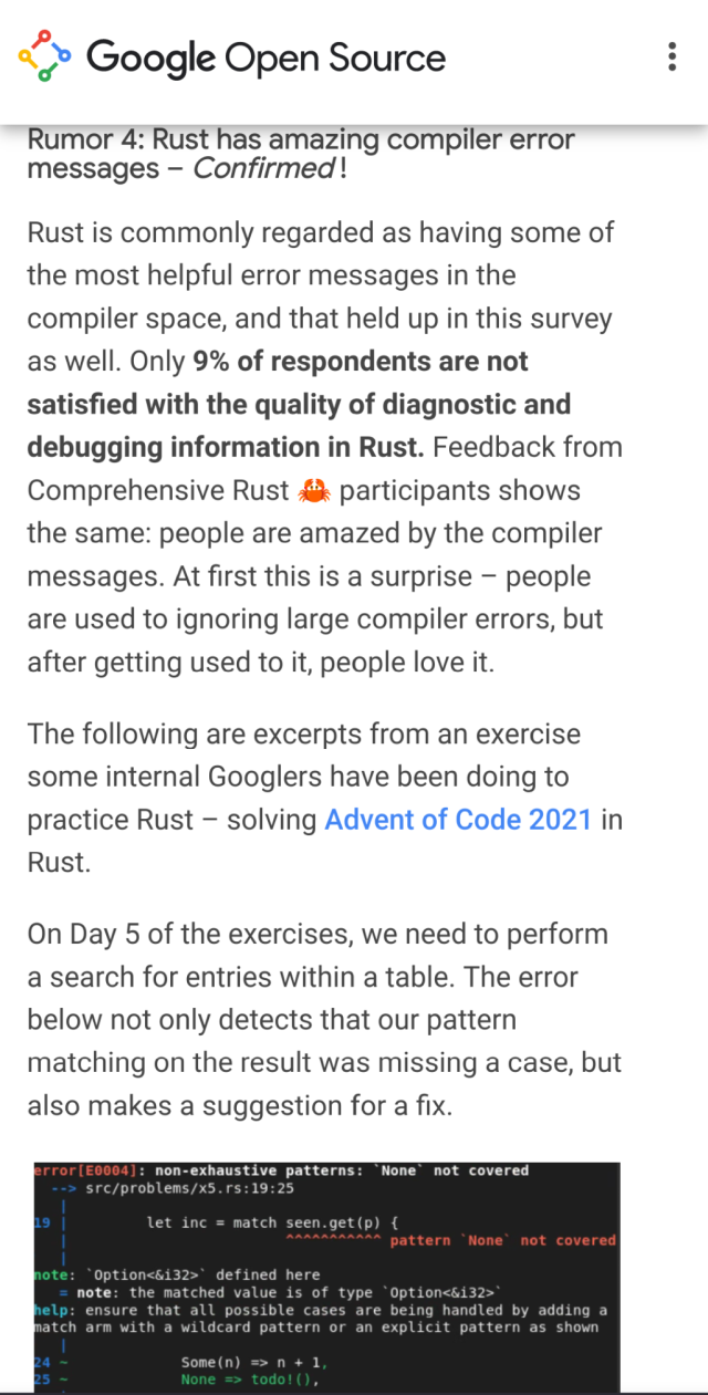 Rumor 4: Rust has amazing compiler error messages – Confirmed !

Rust is commonly regarded as having some of the most helpful error messages in the compiler space, and that held up in this survey as well. Only 9% of respondents are not satisfied with the quality of diagnostic and debugging information in Rust. Feedback from Comprehensive Rust 🦀 participants shows the same: people are amazed by the compiler messages. At first this is a surprise – people are used to ignoring large compiler errors, but after getting used to it, people love it.

The following are excerpts from an exercise some internal Googlers have been doing to practice Rust – solving Advent of Code 2021 in Rust.

On Day 5 of the exercises, we need to perform a search for entries within a table. The error below not only detects that our pattern matching on the result was missing a case, but also makes a suggestion for a fix.