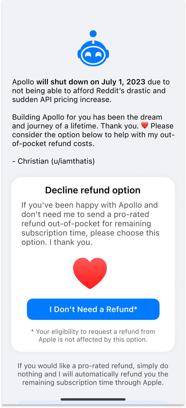 Apollo refund screen with the following header:

"Apollo will shut down on July 1, 2023 due to not being able to afford Reddit’s drastic and sudden API pricing increase.

Building Apollo for you has been the dream and journey of a lifetime. Thank you. ❤️ Please consider the option below to help with my out-of-pocket refund costs.

- Christian (u/iamthatis)”

Then with the option to decline a refund:

"If you've been happy with Apollo and don't need me to send a pro-rated refund out-of-pocket for remaining subscription time, please choose this option. I thank you.”