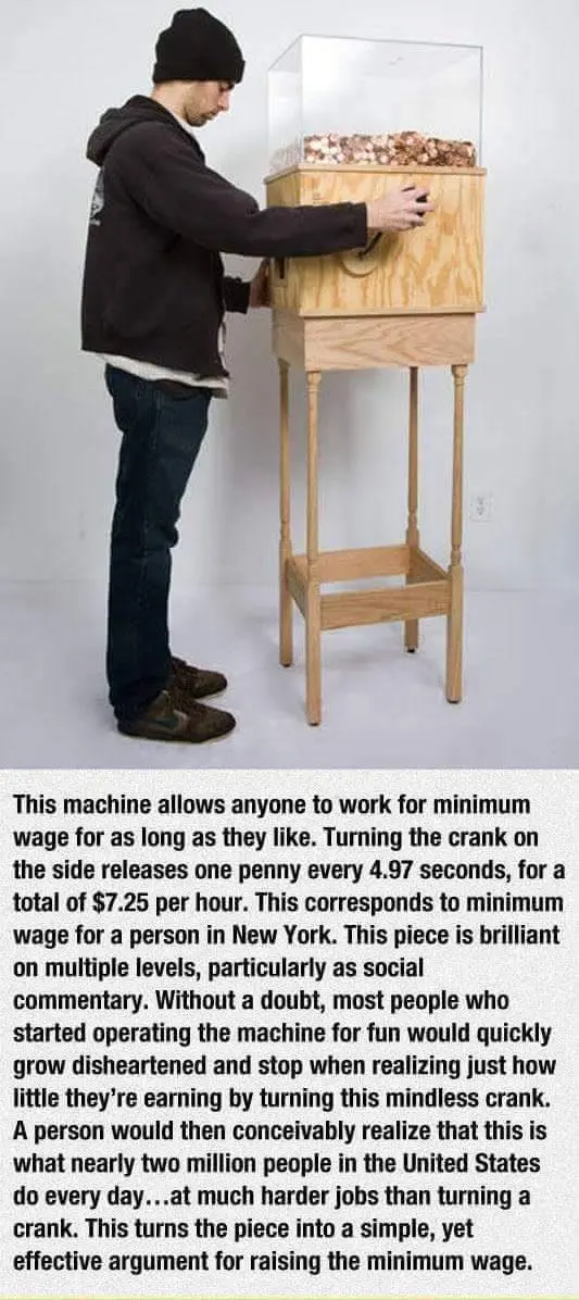 This machine allows anyone to work for minimum wage for as long as they like. Turning the crank on the side releases one penny every 4.97 seconds, for a total of $7.25 per hour. This corresponds to minimum wage for a person in New York. This piece is brilliant on multiple levels, particularly as social commentary. Without a doubt, most people who started operating the machine for fun would quickly grow disheartened and stop when realizing just how little they’re earning by turning this mindless crank. A person would then conceivably realize that this is what nearly two million people in the United States do every day...at much harder jobs than turning a crank. This turns the piece into a simple, yet effective argument for raising the minimum wage. 