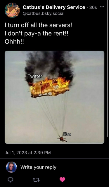 Catbus's Delivery Service
@catbus.bsky.social

| turn off all the servers!

| don't pay-a the rent!!

Ohhh!!

[picture: parachute on fire, labeled "Twitter"; parachutist, labeled "Elon"]