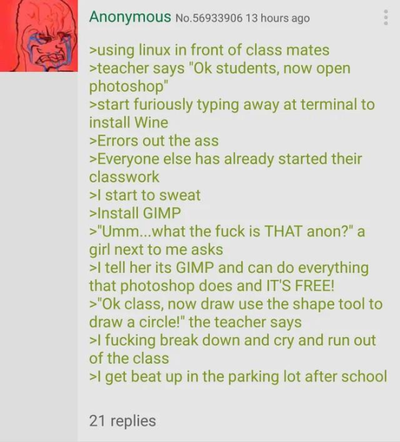 greentext screenshot
>using linux in front of class mates
>teacher says "Ok students, now open photoshop"
>start furiously typing away at terminal to install Wine
>Errors out the ass
>Everyone else has already started their classwork
>I start to sweat
>Install GIMP
>"Umm...what the fuck is THAT anon?" a girl next to me asks
>I tell her its GIMP and can do everything that photoshop does and IT'S FREE!
>"Ok class, now draw use the shape tool to draw a circle!" the teacher says
>I fucking break down and cry and run out of the class
>I get beat up in the parking lot after school