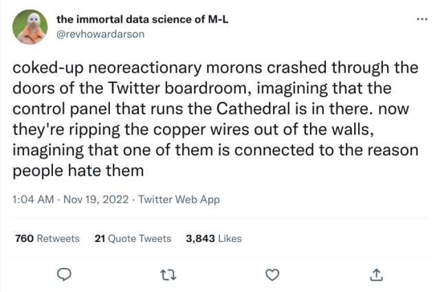 tweet:

the immortal data science of M-L
@revhowardarson

coked-up neoreactionary morons crashed through the doors of the Twitter boardroom, imagining that the control panel that runs the Cathedral is in there. now they're ripping the copper wires out of the walls, imagining that one of them is connected to the reason people hate them