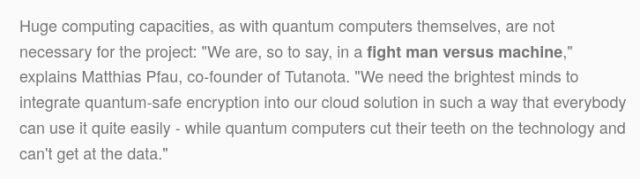 Screenshot from Tutanota announcement: Huge computing capacities, as with quantum computers themselves, are not necessary for the project: "We are, so to say, in a fight man versus machine," explains Matthias Pfau, co-founder of Tutanota. "We need the brightest minds to integrate quantum-safe encryption into our cloud solution in such a way that everybody can use it quite easily - while quantum computers cut their teeth on the technology and can't get at the data."