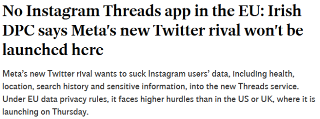 No Instagram Threads app in the EU: Irish DPC says Meta's new Twitter rival won't be launched here

Meta’s new Twitter rival wants to suck Instagram users’ data, including health, location, search history and sensitive information, into the new Threads service. Under EU data privacy rules, it faces higher hurdles than in the US or UK, where it is launching on Thursday. 