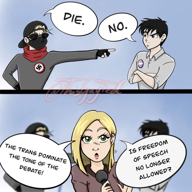 A two frame cartoon. In the first, a nazi points at a trans person and says "die." The trans person says "no."

In the second frame, superimposed on both, a reporter says "The trans dominate the tone of the debate! Is freedom of speech no longer allowed?" 