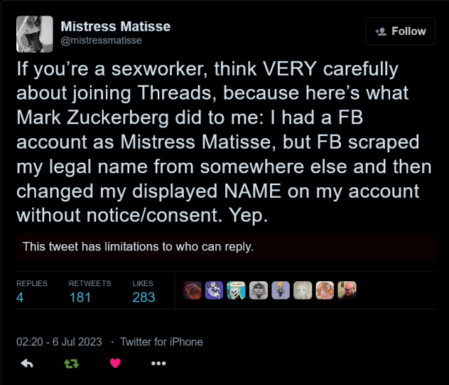 @mistressmatisse tweets:
If you’re a sexworker, think VERY carefully about joining Threads, because here’s what Mark Zuckerberg did to me: I had a FB account as Mistress Matisse, but FB scraped my legal name from somewhere else and then changed my displayed NAME on my account without notice/consent. Yep.