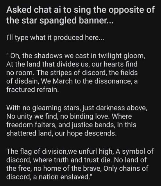 Asked chat ai to sing the opposite of the star spangled banner...

I'll type what it produced here...

" Oh, the shadows we cast in twilight gloom, At the land that divides us, our hearts find

no room. The stripes of discord, the fields

of disdain, We March to the dissonance, a fractured refrain.

With no gleaming stars, just darkness above, No unity we find, no binding love. Where freedom falters, and justice bends, In this shattered land, our hope descends.

The flag of division,we unfurl high, A symbol of discord, where truth and trust die. No land of the free, no home of the brave, Only chains of discord, a nation enslaved." 