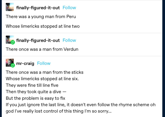 finally-figured-it-out:
There was a young man from Peru 
Whose limericks stopped at line two
finally-figured-it-out: 
There once was a man from Verdun 

mr-craig: 
There once was a man from the sticks 
Whose limericks stopped at line six. 
They were fine till line five 
Then they took quite a dive - 
But the problem is easy to fix If you just ignore the last line, it doesn't even follow the rhyme scheme oh god I've really lost control of this thing l'm so sorry...