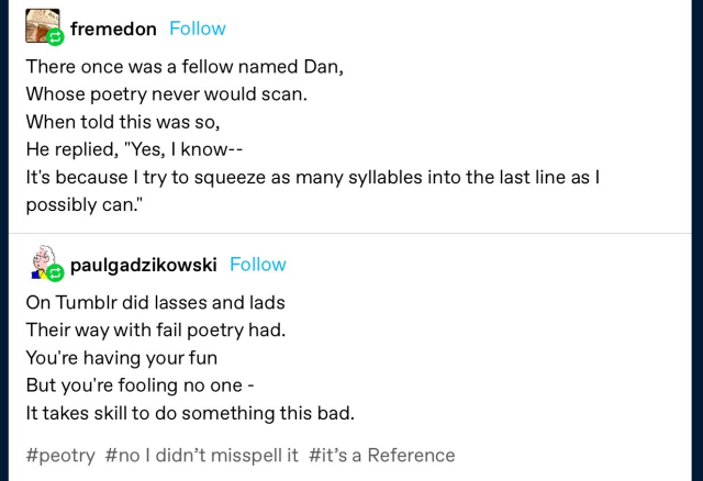 fremedon: 
There once was a fellow named Dan, Whose poetry never would scan. 
When told this was so, 
He replied, "Yes, I know-- 
It's because I try to squeeze as many syllables into the last line as I possibly can." 

paulgadzikowski: 
On Tumblr did lasses and lads 
Their way with fail poetry had. 
You're having your fun 
But you're fooling no one - 
It takes skill to do something this bad. 
