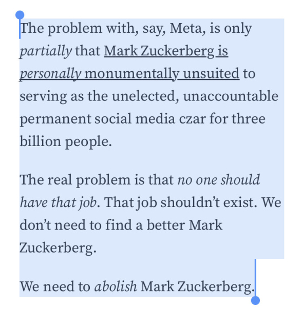 F‘he problem with, say, Meta, is only partially that Mark Zuckerberg is personally monumentally unsuited to serving as the unelected, unaccountable permanent social media czar for three billion people.

The real problem is that no one should have that job. That job shouldn't exist. We don'’t need to find a better Mark Zuckerberg.

We need to abolish Mark Zuckerbergi 