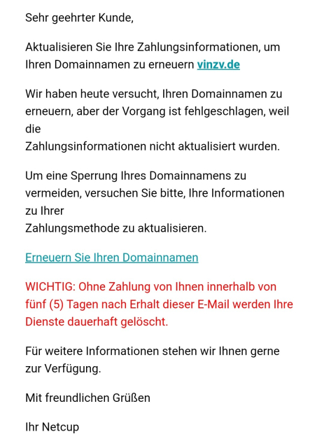 E-Mail mit Scamtext:

Sehr geehrter Kunde,

Aktualisieren Sie Ihre Zahlungsinformationen, um Ihren Domainnamen zu erneuern vinzv.de

Wir haben heute versucht, Ihren Domainnamen zu erneuern, aber der Vorgang ist fehlgeschlagen, weil die
Zahlungsinformationen nicht aktualisiert wurden.

Um eine Sperrung Ihres Domainnamens zu vermeiden, versuchen Sie bitte, Ihre Informationen zu Ihrer
Zahlungsmethode zu aktualisieren.

Erneuern Sie Ihren Domainnamen

WICHTIG: Ohne Zahlung von Ihnen innerhalb von fünf (5) Tagen nach Erhalt dieser E-Mail werden Ihre
Dienste dauerhaft gelöscht.

Für weitere Informationen stehen wir Ihnen gerne zur Verfügung.

Mit freundlichen Grüßen

Ihr Netcup