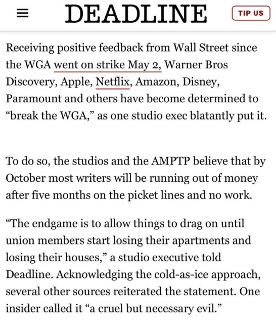 Receiving positive feedback from Wall Street since the WGA went on strike May 2, Warner Bros Discovery, Apple, Netflix, Amazon, Disney, Paramount and others have become determined to “break the WGA,” as one studio exec blatantly put it.  

To do so, the studios and the AMPTP believe that by October most writers will be running out of money after five months on the picket lines and no work.

“The endgame is to allow things to drag on until union members start losing their apartments and losing their houses,” a studio executive told Deadline. Acknowledging the cold-as-ice approach, several other sources reiterated the statement. One insider called it “a cruel but necessary evil.”

