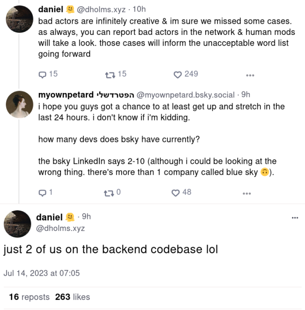 daniel
@dholms.xyz

bad actors are infinitely creative & im sure we missed some cases. as always, you can report bad actors in the network & human mods will take a look. those cases will inform the unacceptable word list going forward

myownpetard
@myownpetard.bsky.social

i hope you guys got a chance to at least get up and stretch in the last 24 hours. i don't know if i'm kidding.

how many devs does bsky have currently?

the bsky LinkedIn says 2-10 (although i could be looking at the wrong thing. there's more than 1 company called blue sky).

daniel
@dholms.xyz

just 2 of us on the backend codebase lol
