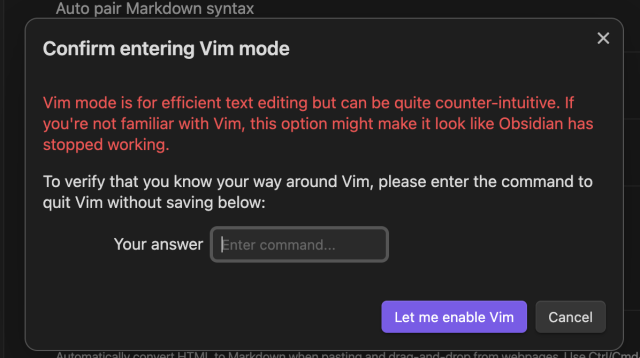 A dialog window in Obsidian reading:

Confirm entering Vim mode

"Vim node is for efficient text editing but can be quite counter-intuitive. If you’re not familiar with Vim, this options might make it look like Obsidian has stopped working.

To verify that you know your way around Vim, please enter the command to quit Vim without saving below:”

Then there is a small input for your answer and a button reading “Let me enable Vim”