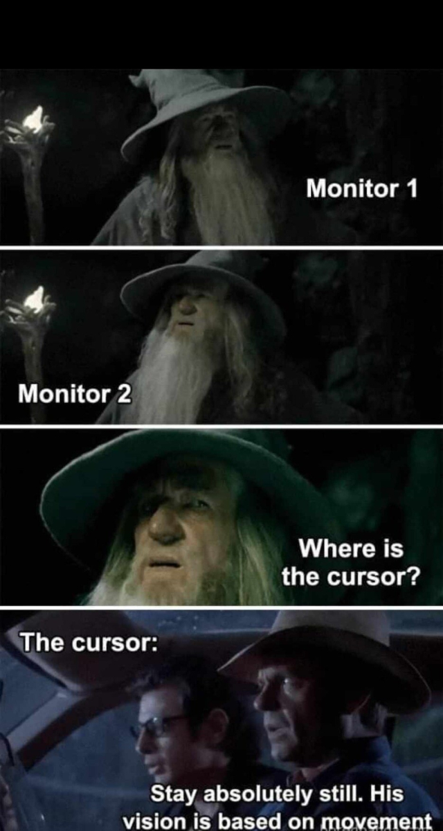 Lord of the Rings and Jurassic Park meme

Top 2 panels [Monitor 1], [Monitor 2] as Gandalf looking around in "I have no memory of this place scene: "Where is the cursor?"

Bottom panel [The cursor]:
Dr Grant and Dr Malcolm in the Jurassic Park jeep while T-Rex has escaped

Dr Grant: "Stay absolutely still. His vision is based on movement."