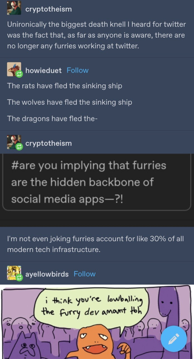 Series of tumblr posts: 

cryptotheism: Unironically the biggest death knell I heard for twitter was the fact that, as far as anyone is aware, there are no longer any furries working at twitter. 

howieduet:
The rats have fled the sinking ship The wolves have fled the sinking ship The dragons have fled the- 

cryptotheism: #are you implying that furries are the hidden backbone of social media apps-?! I'm not even joking furries account for like 30% of all modern tech infrastructure. 

ayellowbirds: [charmander in a comic] i think you're lowballing the furry dev amount tbh