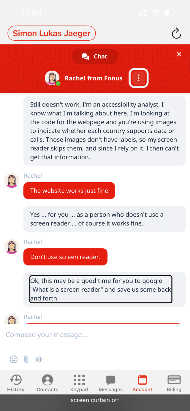 A screenshot of the Fonus app with a live chat dialog in focus. The live chat is between "Simon Lukas Jaeger" and "Rachel from Fonus".
Simon: Still doesn't work. I'm an accessibility analyst, I know what I'm talking about here. I'm looking at the code for the webpage and you're using images to indicate whether each country supports data or calls. Those images don't have labels, so my screen reader skips them, and since I rely on it, I then can't get that information.
Rachel: The website works just fine
Simon: Yes ... for you ... as a person who doesn't use a screen reader ... of course it works fine.
Rachel: Don't use screen reader.
Simon: Ok, this may be a good time for you to google "What is a screen reader" and save us some back and forth.