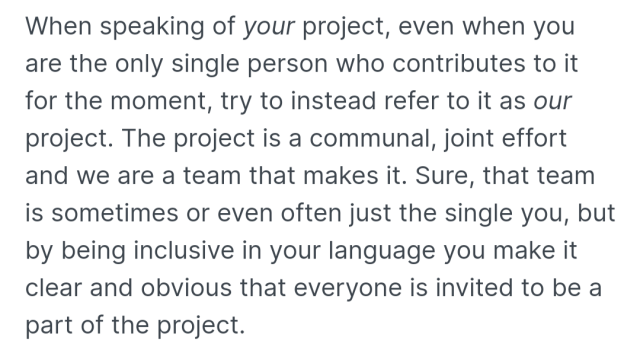 When speaking of your project, even when you are the only single person who contributes to it for the moment, try to instead refer to it as our project. The project is a communal, joint effort and we are a team that makes it. Sure, that team is sometimes or even often just the single you, but by being inclusive in your language you make it clear and obvious that everyone is invited to be a part of the project.