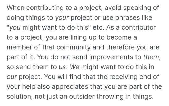 When contributing to a project, avoid speaking of doing things to your project or use phrases like "you might want to do this" etc. As a contributor to a project, you are lining up to become a member of that community and therefore you are part of it. You do not send improvements to them, so send them to us. We might want to do this in our project. You will find that the receiving end of your help also appreciates that you are part of the solution, not just an outsider throwing in things.