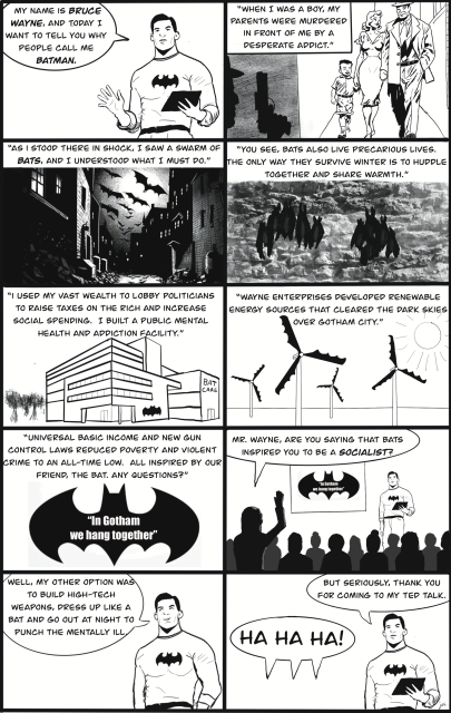 Bruce Wayne giving a TED talk.  He says: "Today I want to tell you why people call me Batman.  When I was a boy, my parents were murdered in front of me by a desperate addict.  As I stood there in shock, I saw a swarm of bats and I understood what I must do.  You see, bats also live precarious lives.  The only way they survive the winter is to huddle together and share warmth.  I used my vast wealth to lobby politicians to raise taxes on the rich and increase social spending.  I built a public mental health and addiction facility.  Wayne Enterprises developed renewable energy sources that cleared the dark skies over Gotham City.  Universal Basic Income and new gun control laws reduced poverty and violent crime to an all-time low.  All inspired by our friend, the bat.  Any questions?"

A reporter asks "Mr. Wayne, are you saying that bats inspired you to be a socialist?"

He replies: "Well, my other option was to build high-tech weapons, dress up like a bat and go out at night to punch the mentally ill."

As the audience laughs at the idea, he thanks them for coming to his TED talk.