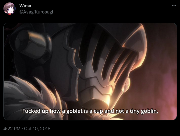 Wasa
@AsagiKurosagi

A frame of Goblin Slayer, showing the titular character.

Subtitle: Fucked up how a goblet is a cup and not a tiny goblin

4:22 PM - Oct 10, 2018