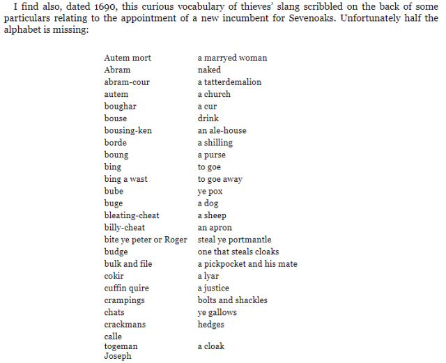 I find also, dated 1690, this curious vocabulary of thieves’ slang scribbled on the back of some particulars relating to the appointment of a new incumbent for Sevenoaks. Unfortunately half the alphabet is missing:

Autem mort	a marryed woman
Abram	naked
abram-cour	a tatterdemalion
autem	a church
boughar	a cur
bouse	drink
bousing-ken	an ale-house
borde	a shilling
boung	a purse
bing	to goe
bing a wast	to goe away
bube	ye pox
buge	a dog
bleating-cheat	a sheep
billy-cheat	an apron
bite ye peter or Roger	steal ye portmantle
budge	one that steals cloaks
bulk and file	a pickpocket and his mate
cokir	a lyar
cuffin quire	a justice
crampings	bolts and shackles
chats	ye gallows
crackmans	hedges
calle
togeman
Joseph	a cloak