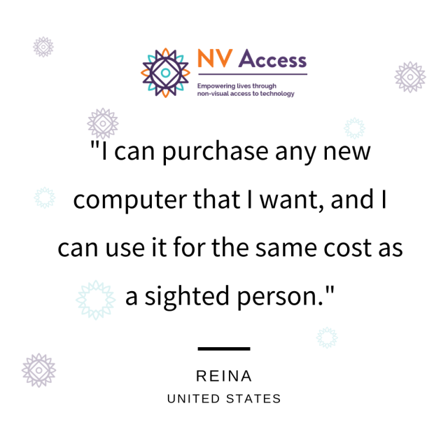 NV Access logo above text: "I can purchase any new computer that I want, and I can use it for the same cost as a sighted person."
Reina, United States