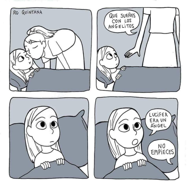Cuadro 1
La mamá le da un beso de buenas noches a su hija mientras ella ya está arropada en la cama

Cuadro 2
La mamá dice: Que sueñes con los angelitos

Cuadro 3
La hija se le queda mirando pensativa

Cuadro 4
La hija dice: Lucifer era un angel
La mamá dice, fuera de cuadro: No empieces
