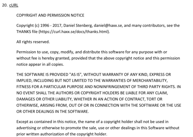 A screenshot of part of the open source licenses list for Ford's SYNC3 software. The part shown is the license for cURL. The license text reads as follows:


COPYRIGHT AND PERMISSION NOTICE

Copyright (c) 1996 - 2017, Daniel Stenberg, daniel@haxx.se, and many contributors, see the THANKS file (https://curl.haxx.se/docs/thanks.html).

All rights reserved.

Permission to use, copy, modify, and distribute this software for any purpose with or without fee is hereby granted, provided that the above copyright notice and this permission notice appear in all copies.

THE SOFTWARE IS PROVIDED "AS IS", WITHOUT WARRANTY OF ANY KIND, EXPRESS OR IMPLIED, INCLUDING BUT NOT LIMITED TO THE WARRANTIES OF MERCHANTABILITY, FITNESS FOR A PARTICULAR PURPOSE AND NONINFRINGEMENT OF THIRD PARTY RIGHTS. IN NO EVENT SHALL THE AUTHORS OR COPYRIGHT HOLDERS BE LIABLE FOR ANY CLAIM, DAMAGES OR OTHER LIABILITY, WHETHER IN AN ACTION OF CONTRACT, TORT OR OTHERWISE, ARISING FROM, OUT OF OR IN CONNECTION WITH THE SOFTWARE OR THE USE OR OTHER DEALINGS IN THE SOFTWARE.

Except as contained in this notice, the name of copyright holder shall not be used in advertising or otherwise to promote the sale, use or other dealings in this Software without prior written authorization of the copyright holder.